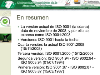 En resumenLa versión actual de ISO 9001 (la cuarta) data de noviembre de 2008, y por ello se expresa como ISO 9001:2008. Versiones ISO 9001 hasta la fecha:Cuarta versión: la actual ISO 9001:2008 (15/11/2008)Tercera versión: ISO 9001:2000 (15/12/2000)Segunda versión: ISO 9001:94 - ISO 9002:94 - ISO 9003:94 (01/07/1994)Primera versión: ISO 9001:87 - ISO 9002:87 - ISO 9003:87 (15/03/1987)