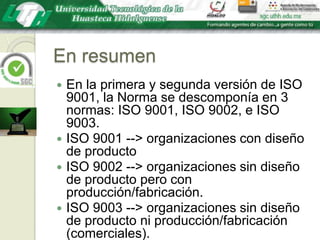 En resumenEn la primera y segunda versión de ISO 9001, la Norma se descomponía en 3 normas: ISO 9001, ISO 9002, e ISO 9003.ISO 9001 --> organizaciones con diseño de productoISO 9002 --> organizaciones sin diseño de producto pero con producción/fabricación.ISO 9003 --> organizaciones sin diseño de producto ni producción/fabricación (comerciales).