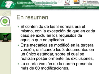 En resumenEl contenido de las 3 normas era el mismo, con la excepción de que en cada caso se excluían los requisitos de aquello que no aplicaba. Esta mecánica se modificó en la tercera versión, unificando los 3 documentos en un único estándar, sobre el cual se realizan posteriormente las exclusiones.La cuarta versión de la norma presenta más de 60 modificaciones.