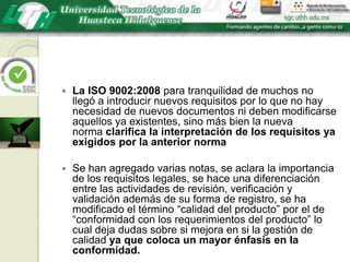 La ISO 9002:2008 para tranquilidad de muchos no llegó a introducir nuevos requisitos por lo que no hay necesidad de nuevos documentos ni deben modificarse aquellos ya existentes, sino más bien la nueva norma clarifica la interpretación de los requisitos ya exigidos por la anterior normaSe han agregado varias notas, se aclara la importancia de los requisitos legales, se hace una diferenciación entre las actividades de revisión, verificación y validación además de su forma de registro, se ha modificado el término “calidad del producto” por el de “conformidad con los requerimientos del producto” lo cual deja dudas sobre si mejora en si la gestión de calidad ya que coloca un mayor énfasis en la conformidad.