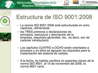 Estructura de ISO 9001:2008La norma ISO 9001:2008 está estructurada en ocho capítulos, refiriéndose los TRES primeros a declaraciones de principios, estructura y descripción de la empresa, requisitos generales, etc., es decir, son de carácter introductorio. Los capítulos CUATRO a OCHO están orientados a procesos y en ellos se agrupan los requisitos para la implantación del sistema de calidad.A la fecha, ha habido cambios en aspectos claves de la norma ISO 9001, al 15 de noviembre del 2008, la norma 9001 varía.