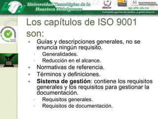 Los capítulos de ISO 9001 son:Guías y descripciones generales, no se enuncia ningún requisito.Generalidades.Reducción en el alcance.Normativas de referencia.Términos y definiciones.Sistema de gestión: contiene los requisitos generales y los requisitos para gestionar la documentación.Requisitos generales.Requisitos de documentación.