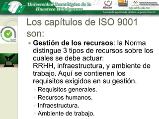 Los capítulos de ISO 9001 son:Gestión de los recursos: la Norma distingue 3 tipos de recursos sobre los cuales se debe actuar: RRHH, infraestructura, y ambiente de trabajo. Aquí se contienen los requisitos exigidos en su gestión.Requisitos generales.Recursos humanos.Infraestructura.Ambiente de trabajo.