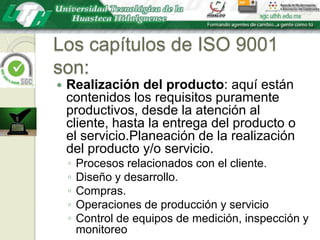Los capítulos de ISO 9001 son:Realización del producto: aquí están contenidos los requisitos puramente productivos, desde la atención al cliente, hasta la entrega del producto o el servicio.Planeación de la realización del producto y/o servicio.Procesos relacionados con el cliente.Diseño y desarrollo.Compras.Operaciones de producción y servicioControl de equipos de medición, inspección y monitoreo