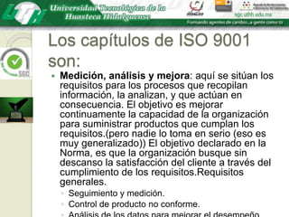 Los capítulos de ISO 9001 son:Medición, análisis y mejora: aquí se sitúan los requisitos para los procesos que recopilan información, la analizan, y que actúan en consecuencia. El objetivo es mejorar continuamente la capacidad de la organización para suministrar productos que cumplan los requisitos.(pero nadie lo toma en serio (eso es muy generalizado)) El objetivo declarado en la Norma, es que la organización busque sin descanso la satisfacción del cliente a través del cumplimiento de los requisitos.Requisitos generales.Seguimiento y medición.Control de producto no conforme.Análisis de los datos para mejorar el desempeño.Mejora.