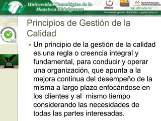 Principios de Gestión de la CalidadUn principio de la gestión de la calidad es una regla o creencia integral y fundamental, para conducir y operar una organización, que apunta a la mejora continua del desempeño de la misma a largo plazo enfocándose en los clientes y al  mismo tiempo considerando las necesidades de todas las partes interesadas.