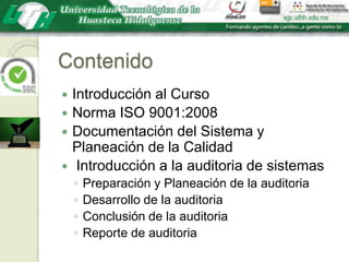 ContenidoIntroducción al CursoNorma ISO 9001:2008Documentación del Sistema y Planeación de la Calidad Introducción a la auditoria de sistemasPreparación y Planeación de la auditoriaDesarrollo de la auditoriaConclusión de la auditoriaReporte de auditoria