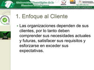 1. Enfoque al ClienteLas organizaciones dependen de sus clientes, por lo tanto deben comprender sus necesidades actuales y futuras, satisfacer sus requisitos y esforzarse en exceder sus expectativas.