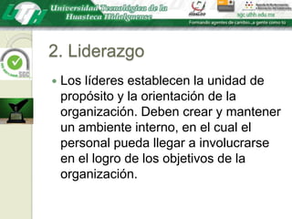 2. LiderazgoLos líderes establecen la unidad de propósito y la orientación de la organización. Deben crear y mantener un ambiente interno, en el cual el personal pueda llegar a involucrarse en el logro de los objetivos de la organización.