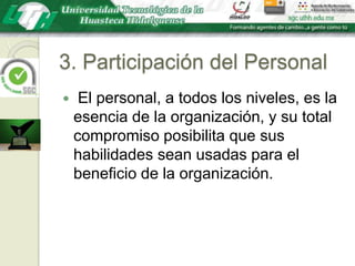 3. Participación del Personal El personal, a todos los niveles, es la esencia de la organización, y su total compromiso posibilita que sus habilidades sean usadas para el beneficio de la organización.