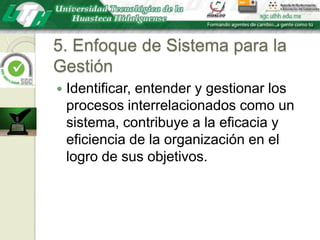 5. Enfoque de Sistema para la GestiónIdentificar, entender y gestionar los procesos interrelacionados como un sistema, contribuye a la eficacia y eficiencia de la organización en el logro de sus objetivos.