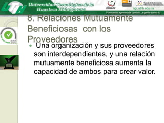 8. Relaciones Mutuamente Beneficiosas  con los Proveedores Una organización y sus proveedores son interdependientes, y una relación mutuamente beneficiosa aumenta la capacidad de ambos para crear valor.