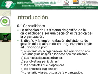 Introducción0.1 GeneralidadesLa adopción de un sistema de gestión de la calidad debería ser una decisión estratégica de la organización.El diseño y la implementación del sistema de gestión de la calidad de una organización están influenciados por:a) el entorno de la organización, los cambios en ese entorno y los riesgos asociados con ese entorno,b) sus necesidades cambiantes,c) sus objetivos particulares,d) los productos que proporciona,e) los procesos que emplea,f) su tamaño y la estructura de la organización.