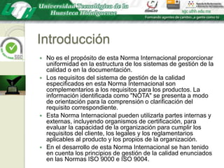 IntroducciónNo es el propósito de esta Norma Internacional proporcionar uniformidad en la estructura de los sistemas de gestión de la calidad o en la documentación.Los requisitos del sistema de gestión de la calidad especificados en esta Norma Internacional son complementarios a los requisitos para los productos. La información identificada como "NOTA" se presenta a modo de orientación para la comprensión o clarificación del requisito correspondiente.Esta Norma Internacional pueden utilizarla partes internas y externas, incluyendo organismos de certificación, para evaluar la capacidad de la organización para cumplir los requisitos del cliente, los legales y los reglamentarios aplicables al producto y los propios de la organización.En el desarrollo de esta Norma Internacional se han tenido en cuenta los principios de gestión de la calidad enunciados en las Normas ISO 9000 e ISO 9004.