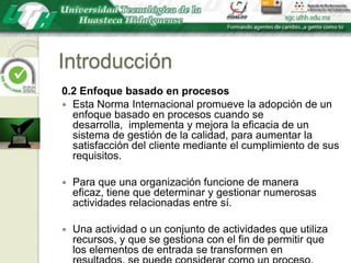 Introducción0.2 Enfoque basado en procesosEsta Norma Internacional promueve la adopción de un enfoque basado en procesos cuando se desarrolla,  implementa y mejora la eficacia de un sistema de gestión de la calidad, para aumentar la satisfacción del cliente mediante el cumplimiento de sus requisitos.Para que una organización funcione de manera eficaz, tiene que determinar y gestionar numerosas actividades relacionadas entre sí. Una actividad o un conjunto de actividades que utiliza recursos, y que se gestiona con el fin de permitir que los elementos de entrada se transformen en resultados, se puede considerar como un proceso. 