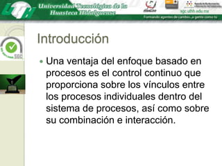 IntroducciónUna ventaja del enfoque basado en procesos es el control continuo que proporciona sobre los vínculos entre los procesos individuales dentro del sistema de procesos, así como sobre su combinación e interacción.