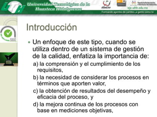 IntroducciónUn enfoque de este tipo, cuando se utiliza dentro de un sistema de gestión de la calidad, enfatiza la importancia de:a) la comprensión y el cumplimiento de los requisitos,b) la necesidad de considerar los procesos en términos que aporten valor,c) la obtención de resultados del desempeño y eficacia del proceso, yd) la mejora continua de los procesos con base en mediciones objetivas,