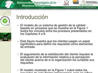 IntroducciónEl modelo de un sistema de gestión de la calidad basado en procesos que se muestra en la Figura 1 ilustra los vínculos entre los procesos presentados en los Capítulos 4 a 8. Esta figura muestra que los clientes juegan un papel significativo para definir los requisitos como elementos de entrada. El seguimiento de la satisfacción del cliente requiere la evaluación de la información relativa a la percepción del cliente acerca de si la organización ha cumplido sus requisitos. El modelo mostrado en la Figura 1 cubre todos los requisitos de esta Norma Internacional, pero no refleja los procesos de una forma detallada.