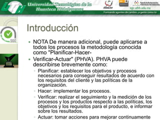 IntroducciónNOTA De manera adicional, puede aplicarse a todos los procesos la metodología conocida como "Planificar-Hacer-Verificar-Actuar" (PHVA). PHVA puede describirse brevemente como:Planificar: establecer los objetivos y procesos necesarios para conseguir resultados de acuerdo con los requisitos del cliente y las políticas de la organización.Hacer: implementar los procesos.Verificar: realizar el seguimiento y la medición de los procesos y los productos respecto a las políticas, los objetivos y los requisitos para el producto, e informar sobre los resultados.Actuar: tomar acciones para mejorar continuamente el desempeño de los procesos.