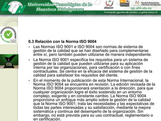 0.3 Relación con la Norma ISO 9004Las Normas ISO 9001 e ISO 9004 son normas de sistema de gestión de la calidad que se han diseñado para complementarse entre sí, pero también pueden utilizarse de manera independiente.La Norma ISO 9001 especifica los requisitos para un sistema de gestión de la calidad que pueden utilizarse para su aplicación interna por las organizaciones, para certificación o con fines contractuales. Se centra en la eficacia del sistema de gestión de la calidad para satisfacer los requisitos del cliente.En el momento de la publicación de esta Norma Internacional, la Norma ISO 9004 se encuentra en revisión. La edición revisada de la Norma ISO 9004 proporcionará orientación a la dirección, para que cualquier organización logre el éxito sostenido en un entorno complejo, exigente y en constante cambio. La Norma ISO 9004 proporciona un enfoque más amplio sobre la gestión de la calidad que la Norma ISO 9001; trata las necesidades y las expectativas de todas las partes interesadas y su satisfacción, mediante la mejora sistemática y continua del desempeño de la organización. Sin embargo, no está prevista para su uso contractual, reglamentario o en certificación.