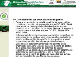 0.4 Compatibilidad con otros sistemas de gestiónDurante el desarrollo de esta Norma Internacional, se han considerado las disposiciones de la Norma ISO 14001:2004 para aumentar la compatibilidad de las dos normas en beneficio de la comunidad de usuarios. El Anexo A muestra la correspondencia entre las Normas ISO 9001:2008 e ISO 14001:2004.Esta Norma Internacional no incluye requisitos específicos de otros sistemas de gestión, tales como aquellos particulares para la gestión ambiental, gestión de la seguridad y salud ocupacional, gestión financiera o gestión de riesgos. Sin embargo, esta Norma Internacional permite a una organización alinear o integrar su propio sistema de gestión de la calidad con requisitos de sistemas de gestión relacionados. Es posible para una organización adaptar su(s) sistema(s) de gestión existente(s) con la finalidad de establecer un sistema de gestión de la calidad que cumpla con los requisitos de esta Norma Internacional.