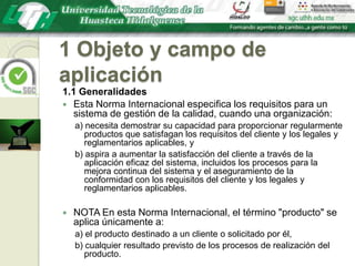 1 Objeto y campo de aplicación1.1 GeneralidadesEsta Norma Internacional especifica los requisitos para un sistema de gestión de la calidad, cuando una organización:a) necesita demostrar su capacidad para proporcionar regularmente productos que satisfagan los requisitos del cliente y los legales y reglamentarios aplicables, yb) aspira a aumentar la satisfacción del cliente a través de la aplicación eficaz del sistema, incluidos los procesos para la mejora continua del sistema y el aseguramiento de la conformidad con los requisitos del cliente y los legales y reglamentarios aplicables.NOTA En esta Norma Internacional, el término "producto" se aplica únicamente a:a) el producto destinado a un cliente o solicitado por él,b) cualquier resultado previsto de los procesos de realización del producto.