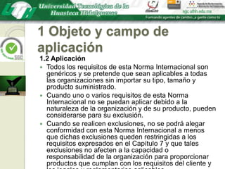 1 Objeto y campo de aplicación1.2 AplicaciónTodos los requisitos de esta Norma Internacional son genéricos y se pretende que sean aplicables a todas las organizaciones sin importar su tipo, tamaño y producto suministrado. Cuando uno o varios requisitos de esta Norma Internacional no se puedan aplicar debido a la naturaleza de la organización y de su producto, pueden considerarse para su exclusión.Cuando se realicen exclusiones, no se podrá alegar conformidad con esta Norma Internacional a menos que dichas exclusiones queden restringidas a los requisitos expresados en el Capítulo 7 y que tales exclusiones no afecten a la capacidad o responsabilidad de la organización para proporcionar productos que cumplan con los requisitos del cliente y los legales y reglamentarios aplicables.