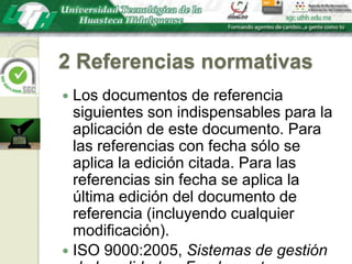 2 Referencias normativasLos documentos de referencia siguientes son indispensables para la aplicación de este documento. Para las referencias con fecha sólo se aplica la edición citada. Para las referencias sin fecha se aplica la última edición del documento de referencia (incluyendo cualquier modificación).ISO 9000:2005, Sistemas de gestión de la calidad — Fundamentos y vocabulario