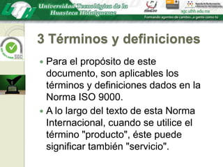 3 Términos y definicionesPara el propósito de este documento, son aplicables los términos y definiciones dados en la Norma ISO 9000.A lo largo del texto de esta Norma Internacional, cuando se utilice el término "producto", éste puede significar también "servicio".