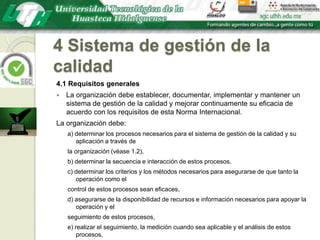 4 Sistema de gestión de la calidad4.1 Requisitos generalesLa organización debe establecer, documentar, implementar y mantener un sistema de gestión de la calidad y mejorar continuamente su eficacia de acuerdo con los requisitos de esta Norma Internacional.La organización debe:a) determinar los procesos necesarios para el sistema de gestión de la calidad y su aplicación a través dela organización (véase 1.2),b) determinar la secuencia e interacción de estos procesos,c) determinar los criterios y los métodos necesarios para asegurarse de que tanto la operación como elcontrol de estos procesos sean eficaces,d) asegurarse de la disponibilidad de recursos e información necesarios para apoyar la operación y elseguimiento de estos procesos,e) realizar el seguimiento, la medición cuando sea aplicable y el análisis de estos procesos,f) implementar las acciones necesarias para alcanzar los resultados planificados y la mejora continua deestos procesos.