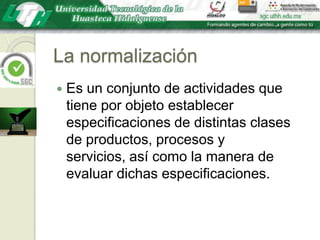 La normalizaciónEs un conjunto de actividades que tiene por objeto establecer especificaciones de distintas clases de productos, procesos y servicios, así como la manera de evaluar dichas especificaciones.