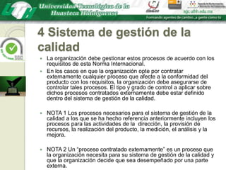 4 Sistema de gestión de la calidadLa organización debe gestionar estos procesos de acuerdo con los requisitos de esta Norma Internacional.En los casos en que la organización opte por contratar externamente cualquier proceso que afecte a la conformidad del producto con los requisitos, la organización debe asegurarse de controlar tales procesos. El tipo y grado de control a aplicar sobre dichos procesos contratados externamente debe estar definido dentro del sistema de gestión de la calidad.NOTA 1 Los procesos necesarios para el sistema de gestión de la calidad a los que se ha hecho referencia anteriormente incluyen los procesos para las actividades de la  dirección, la provisión de recursos, la realización del producto, la medición, el análisis y la mejora.NOTA 2 Un “proceso contratado externamente” es un proceso que la organización necesita para su sistema de gestión de la calidad y que la organización decide que sea desempeñado por una parte externa.