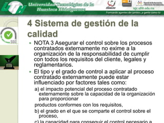 4 Sistema de gestión de la calidadNOTA 3 Asegurar el control sobre los procesos contratados externamente no exime a la organización de la responsabilidad de cumplir con todos los requisitos del cliente, legales y reglamentarios. El tipo y el grado de control a aplicar al proceso contratado externamente puede estar influenciado por factores tales como:a) el impacto potencial del proceso contratado externamente sobre la capacidad de la organización para proporcionarproductos conformes con los requisitos,b) el grado en el que se comparte el control sobre el proceso,c) la capacidad para conseguir el control necesario a través de la aplicación del apartado 7.4.