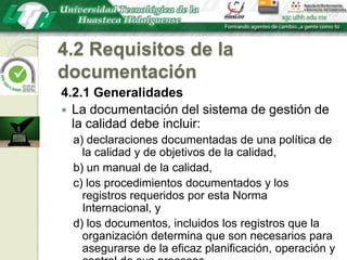 4.2 Requisitos de la documentación4.2.1 GeneralidadesLa documentación del sistema de gestión de la calidad debe incluir:a) declaraciones documentadas de una política de la calidad y de objetivos de la calidad,b) un manual de la calidad,c) los procedimientos documentados y los registros requeridos por esta Norma Internacional, yd) los documentos, incluidos los registros que la organización determina que son necesarios para asegurarse de la eficaz planificación, operación y control de sus procesos.