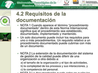 4.2 Requisitos de la documentaciónNOTA 1 Cuando aparece el término “procedimiento documentado” dentro de esta Norma Internacional, significa que el procedimiento sea establecido, documentado, implementado y mantenido. Un solo documento puede incluir los requisitos para uno o más procedimientos. Un requisito relativo a un procedimiento documentado puede cubrirse con más de un documento.NOTA 2 La extensión de la documentación del sistema de gestión de la calidad puede diferir de una organización a otra debido a:a) el tamaño de la organización y el tipo de actividades,b) la complejidad de los procesos y sus interacciones, yc) la competencia del personal.NOTA 3 La documentación puede estar en cualquier formato o tipo de medio.