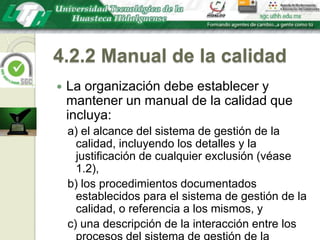 4.2.2 Manual de la calidadLa organización debe establecer y mantener un manual de la calidad que incluya:a) el alcance del sistema de gestión de la calidad, incluyendo los detalles y la justificación de cualquier exclusión (véase 1.2),b) los procedimientos documentados establecidos para el sistema de gestión de la calidad, o referencia a los mismos, yc) una descripción de la interacción entre los procesos del sistema de gestión de la calidad.
