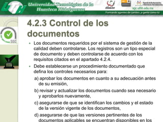 4.2.3 Control de los documentosLos documentos requeridos por el sistema de gestión de la calidad deben controlarse. Los registros son un tipo especial de documento y deben controlarse de acuerdo con los requisitos citados en el apartado 4.2.4.Debe establecerse un procedimiento documentado que defina los controles necesarios para:a) aprobar los documentos en cuanto a su adecuación antes de su emisión,b) revisar y actualizar los documentos cuando sea necesario y aprobarlos nuevamente,c) asegurarse de que se identifican los cambios y el estado de la versión vigente de los documentos,d) asegurarse de que las versiones pertinentes de los documentos aplicables se encuentran disponibles en los puntos de uso,