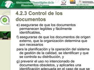 4.2.3 Control de los documentose) asegurarse de que los documentos permanecen legibles y fácilmente identificables,f) asegurarse de que los documentos de origen externo, que la organización determina que son necesariospara la planificación y la operación del sistema de gestión de la calidad, se identifican y que se controla su distribución, yg) prevenir el uso no intencionado de documentos obsoletos, y aplicarles una identificación adecuada en el caso de que se mantengan por cualquier razón.