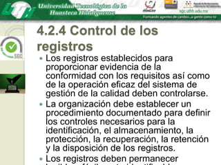 4.2.4 Control de los registrosLos registros establecidos para proporcionar evidencia de la conformidad con los requisitos así como de la operación eficaz del sistema de gestión de la calidad deben controlarse.La organización debe establecer un procedimiento documentado para definir los controles necesarios para la identificación, el almacenamiento, la protección, la recuperación, la retención y la disposición de los registros.Los registros deben permanecer legibles, fácilmente identificables y recuperables.