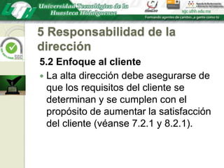 5 Responsabilidad de la dirección5.2 Enfoque al clienteLa alta dirección debe asegurarse de que los requisitos del cliente se determinan y se cumplen con el propósito de aumentar la satisfacción del cliente (véanse 7.2.1 y 8.2.1).
