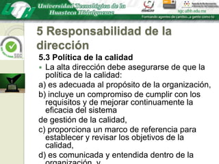 5 Responsabilidad de la dirección5.3 Política de la calidadLa alta dirección debe asegurarse de que la política de la calidad:a) es adecuada al propósito de la organización,b) incluye un compromiso de cumplir con los requisitos y de mejorar continuamente la eficacia del sistemade gestión de la calidad,c) proporciona un marco de referencia para establecer y revisar los objetivos de la calidad,d) es comunicada y entendida dentro de la organización, ye) es revisada para su continua adecuación.