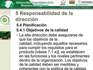 5 Responsabilidad de la dirección5.4 Planificación5.4.1 Objetivos de la calidadLa alta dirección debe asegurarse de que los objetivos de la calidad, incluyendo aquellos necesarios para cumplir los requisitos para el producto [véase 7.1 a)], se establecen en las funciones y los niveles pertinentes dentro de la organización. Los objetivos de la calidad deben ser medibles y coherentes con la política de la calidad.