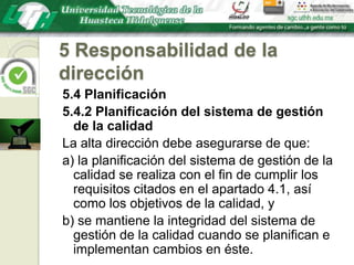 5 Responsabilidad de la dirección5.4 Planificación5.4.2 Planificación del sistema de gestión de la calidadLa alta dirección debe asegurarse de que:a) la planificación del sistema de gestión de la calidad se realiza con el fin de cumplir los requisitos citados en el apartado 4.1, así como los objetivos de la calidad, yb) se mantiene la integridad del sistema de gestión de la calidad cuando se planifican e implementan cambios en éste.