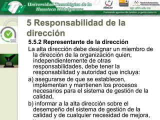 5 Responsabilidad de la dirección5.5.2 Representante de la direcciónLa alta dirección debe designar un miembro de la dirección de la organización quien, independientemente de otras responsabilidades, debe tener la responsabilidad y autoridad que incluya:a) asegurarse de que se establecen, implementan y mantienen los procesos necesarios para el sistema de gestión de la calidad,b) informar a la alta dirección sobre el desempeño del sistema de gestión de la calidad y de cualquier necesidad de mejora, y