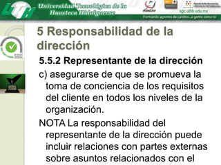 5 Responsabilidad de la dirección5.5.2 Representante de la direcciónc) asegurarse de que se promueva la toma de conciencia de los requisitos del cliente en todos los niveles de la organización.NOTA La responsabilidad del representante de la dirección puede incluir relaciones con partes externas sobre asuntos relacionados con el sistema de gestión de la calidad.