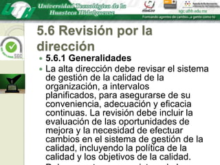 5.6 Revisión por la dirección5.6.1 GeneralidadesLa alta dirección debe revisar el sistema de gestión de la calidad de la organización, a intervalos planificados, para asegurarse de su conveniencia, adecuación y eficacia continuas. La revisión debe incluir la evaluación de las oportunidades de mejora y la necesidad de efectuar cambios en el sistema de gestión de la calidad, incluyendo la política de la calidad y los objetivos de la calidad.Deben mantenerse registros de las revisiones por la dirección (véase 4.2.4).