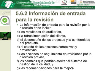 5.6.2 Información de entrada para la revisiónLa información de entrada para la revisión por la dirección debe incluir:a) los resultados de auditorías,b) la retroalimentación del cliente,c) el desempeño de los procesos y la conformidad del producto,d) el estado de las acciones correctivas y preventivas,e) las acciones de seguimiento de revisiones por la dirección previas,f) los cambios que podrían afectar al sistema de gestión de la calidad, yg) las recomendaciones para la mejora.