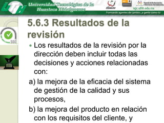 5.6.3 Resultados de la revisiónLos resultados de la revisión por la dirección deben incluir todas las decisiones y acciones relacionadas con:a) la mejora de la eficacia del sistema de gestión de la calidad y sus procesos,b) la mejora del producto en relación con los requisitos del cliente, yc) las necesidades de recursos.