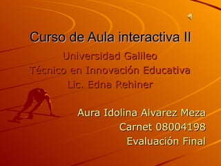 Curso de Aula interactiva II Universidad Galileo Técnico en Innovación Educativa Lic. Edna Rehiner Aura Idolina Alvarez Meza Carnet 08004198 Evaluación Final 