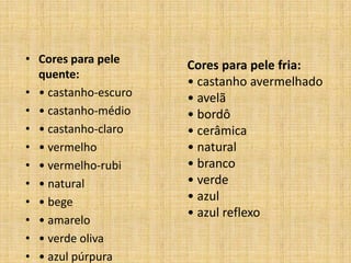 • Cores para pele
                      Cores para pele fria:
  quente:
                      • castanho avermelhado
• • castanho-escuro   • avelã
• • castanho-médio    • bordô
• • castanho-claro    • cerâmica
• • vermelho          • natural
• • vermelho-rubi     • branco
• • natural           • verde
• • bege              • azul
                      • azul reflexo
• • amarelo
• • verde oliva
• • azul púrpura
 